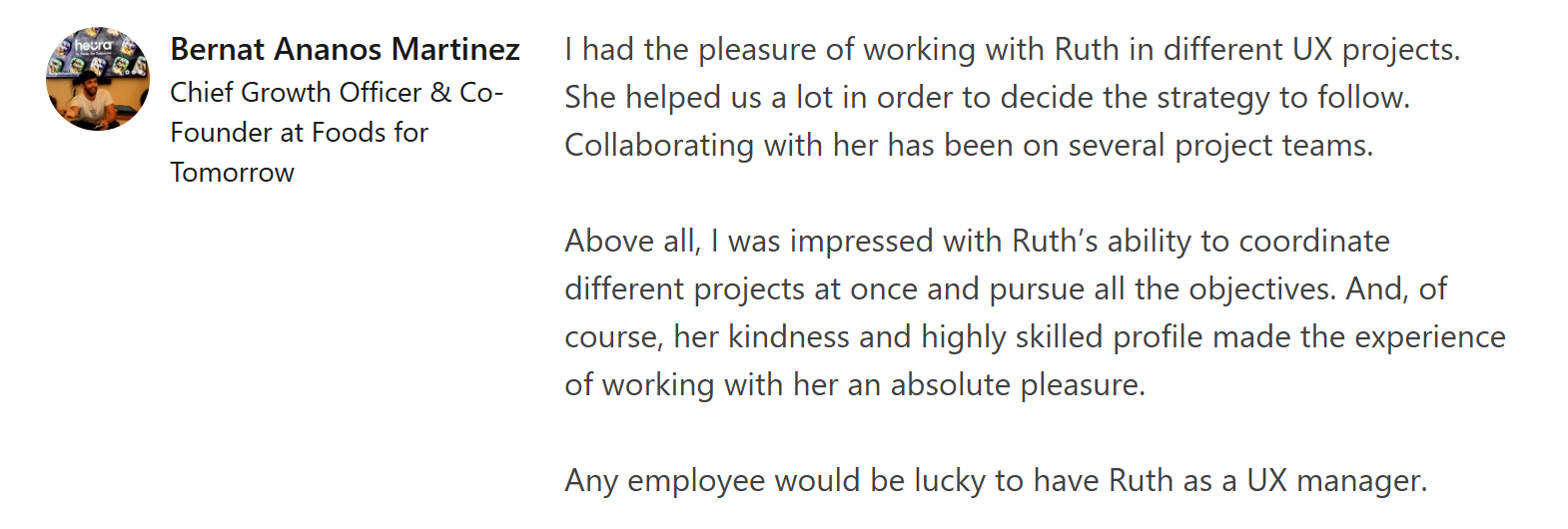 Linkedin recommendation from Bernat Añaños saying "I had the pleasure of working with Ruth in different UX projects. She helped us a lot in order to decide the strategy to follow. Collaborating with her has been on several project teams.

Above all, I was impressed with Ruth’s ability to coordinate different projects at once and pursue all the objectives. And, of course, her kindness and highly skilled profile made the experience of working with her an absolute pleasure.

Any employee would be lucky to have Ruth as a UX manager."