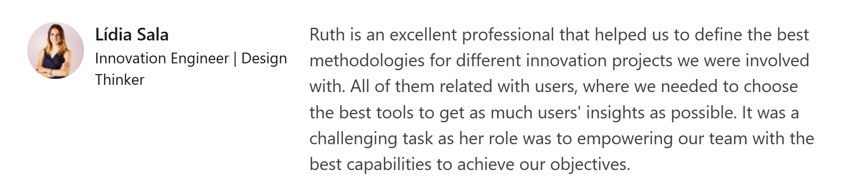 Lídia Sala recommendation: "Ruth is an excellent professional that helped us to define the best methodologies for different innovation projects we were involved with. All of them related with users, where we needed to choose the best tools to get as much users' insights as possible. It was a challenging task as her role was to empowering our team with the best capabilities to achieve our objectives."