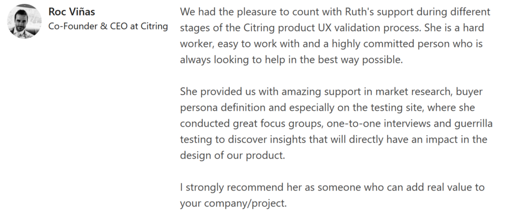 Roc Viñas recommendation that says: "We had the pleasure to count with Ruth's support during different stages of the Citring product UX validation process. She is a hard worker, easy to work with and a highly committed person who is always looking to help in the best way possible.

She provided us with amazing support in market research, buyer persona definition and especially on the testing site, where she conducted great focus groups, one-to-one interviews and guerrilla testing to discover insights that will directly have an impact in the design of our product.

I strongly recommend her as someone who can add real value to your company/project."